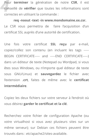 4 Pour terminer la gnration de notre CSR, il est conseill de vrifier que toutes les informations sont correctes en utilisant la commande :  req -noout -text -in www.mondomaine.xx.csr. Le CSR vous permettra de  faire lacquisition dun certificat SSL auprs dune autorit de certification.  Une fois votre certificat SSL reu par e-mail, copiez/collez son contenu (en incluant les tags -----BEGIN CERTIFICATE----- and -----END CERTIFICATE-----) dans un diteur de texte (Notepad ou Wordpad, si vous tes sous Windows, ou nimporte quel diteur de texte sous GNU/Linux) et sauvegardez le fichier avec lextension .crt, faites de mme avec le certificat intermdiaire.  Copiez les deux fichiers sur votre serveur  lendroit o vous dsirez garder le certificat et la cl.   Recherchez votre fichier de configuration Apache (ou votre virtualhost si vous avez plusieurs sites sur un mme serveur); sur Debian ces fichiers peuvent tre trouvs dans : etc/apache2/sites-available.